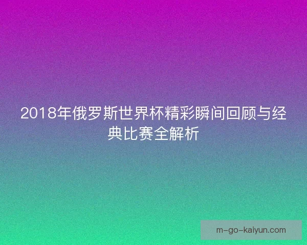 2018年俄罗斯世界杯精彩瞬间回顾与经典比赛全解析