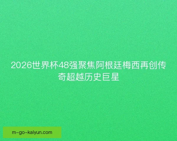 2026世界杯48强聚焦阿根廷梅西再创传奇超越历史巨星